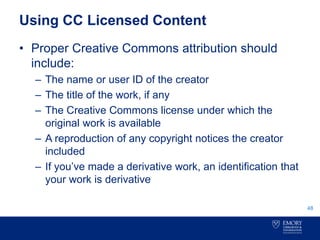 Using CC Licensed Content
• Proper Creative Commons attribution should
include:
– The name or user ID of the creator
– The title of the work, if any
– The Creative Commons license under which the
original work is available
– A reproduction of any copyright notices the creator
included
– If you’ve made a derivative work, an identification that
your work is derivative
48
 