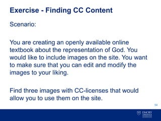 Exercise - Finding CC Content
Scenario:
You are creating an openly available online
textbook about the representation of God. You
would like to include images on the site. You want
to make sure that you can edit and modify the
images to your liking.
Find three images with CC-licenses that would
allow you to use them on the site.
54
 