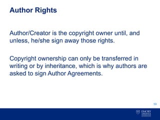 Author Rights
Author/Creator is the copyright owner until, and
unless, he/she sign away those rights.
Copyright ownership can only be transferred in
writing or by inheritance, which is why authors are
asked to sign Author Agreements.
59
 