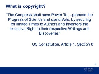 What is copyright?
“The Congress shall have Power To….promote the
Progress of Science and useful Arts, by securing
for limited Times to Authors and Inventors the
exclusive Right to their respective Writings and
Discoveries”
US Constitution, Article 1, Section 8
6
 