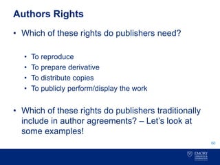 Authors Rights
• Which of these rights do publishers need?
• To reproduce
• To prepare derivative
• To distribute copies
• To publicly perform/display the work
• Which of these rights do publishers traditionally
include in author agreements? – Let’s look at
some examples!
60
 