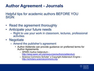Author Agreement - Journals
Helpful tips for academic authors BEFORE YOU
SIGN:
• Read the agreement thoroughly
• Anticipate your future needs
– Right to use your work in classroom, lectures, professional
activities
• Negotiate
– Amend the publisher’s agreement
• Author Addenda can provide guidance on preferred terms for
Author Agreements
– SPARC Author Addendum -
http://www.sparc.arl.org/resources/authors/addendum
– Science Commons Scholar’s Copyright Addendum Engine -
http://scholars.sciencecommons.org
 