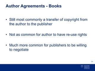 Author Agreements - Books
• Still most commonly a transfer of copyright from
the author to the publisher
• Not as common for author to have re-use rights
• Much more common for publishers to be willing
to negotiate
64
 