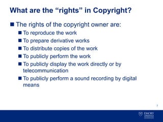 What are the “rights” in Copyright?
 The rights of the copyright owner are:
 To reproduce the work
 To prepare derivative works
 To distribute copies of the work
 To publicly perform the work
 To publicly display the work directly or by
telecommunication
 To publicly perform a sound recording by digital
means
7
 
