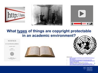 What types of things are copyright protectable
in an academic environment?
9
Image sources:
• http://en.wikipedia.org/wiki/Science_(journal)#/media/File:Science_1
883_Cover.png
• http://pixabay.com/en/book-books-old-old-books-read-97709/
• http://en.wikipedia.org/wiki/History_of_photography#/media/File:Phot
ographer-studio-1893.jpg
• “website” by medithIT is licensed under CC BY 2.0
• http://pixabay.com/en/united-nations-logo-organization-40418/
• http://en.wikipedia.org/wiki/Video_clip#/media/File:Video_icon2.png
 