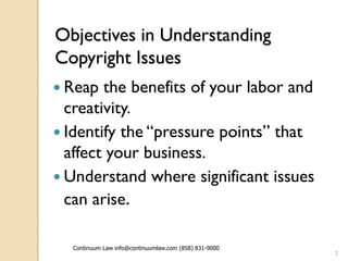 Objectives in Understanding
Copyright Issues
 Reap  the benefits of your labor and
  creativity.
 Identify the “pressure points” that
  affect your business.
 Understand where significant issues
  can arise.

  Continuum Law info@continuumlaw.com (858) 831-9000
                                                       2
 