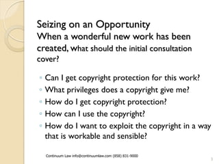 Seizing on an Opportunity
When a wonderful new work has been
created, what should the initial consultation
cover?

◦   Can I get copyright protection for this work?
◦   What privileges does a copyright give me?
◦   How do I get copyright protection?
◦   How can I use the copyright?
◦   How do I want to exploit the copyright in a way
    that is workable and sensible?

    Continuum Law info@continuumlaw.com (858) 831-9000
                                                         3
 