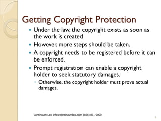 Getting Copyright Protection
  Under the law, the copyright exists as soon as
   the work is created.
  However, more steps should be taken.
  A copyright needs to be registered before it can
   be enforced.
  Prompt registration can enable a copyright
   holder to seek statutory damages.
     ◦ Otherwise, the copyright holder must prove actual
       damages.



     Continuum Law info@continuumlaw.com (858) 831-9000
                                                           6
 