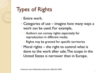 Types of Rights
 ◦ Entire work.
 ◦ Categories of use – imagine how many ways a
   work can be used. For example,
     Authors can convey rights separately for
      reproduction in different media.
     Rights may be granted for specific territories
 ◦ Moral rights – the right to control what is
   done to the work after sale. The scope in the
   United States is narrower than in Europe.


 Continuum Law info@continuumlaw.com (858) 831-9000
                                                       7
 