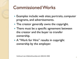 Commissioned Works
 Examples include: web sites; portraits, computer
  programs, and advertisements.
 The creator generally owns the copyright.
 There must be a specific agreement between
  the creator and the buyer to transfer
  ownership.
 A “Work for Hire” results in copyright
  ownership by the employer.


    Continuum Law info@continuumlaw.com (858) 831-9000
                                                         8
 