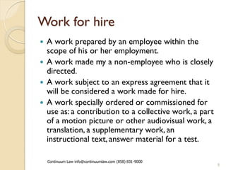 Work for hire
 A work prepared by an employee within the
  scope of his or her employment.
 A work made my a non-employee who is closely
  directed.
 A work subject to an express agreement that it
  will be considered a work made for hire.
 A work specially ordered or commissioned for
  use as: a contribution to a collective work, a part
  of a motion picture or other audiovisual work, a
  translation, a supplementary work, an
  instructional text, answer material for a test.

    Continuum Law info@continuumlaw.com (858) 831-9000
                                                         9
 