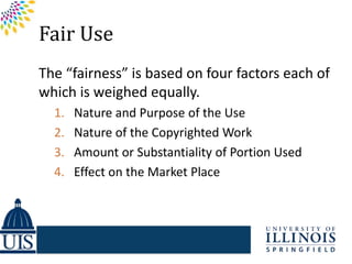 Fair Use
The “fairness” is based on four factors each of
which is weighed equally.
  1.   Nature and Purpose of the Use
  2.   Nature of the Copyrighted Work
  3.   Amount or Substantiality of Portion Used
  4.   Effect on the Market Place
 