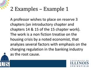 2 Examples – Example 1
A professor wishes to place on reserve 3
chapters (an introductory chapter and
chapters 14 & 15 of the 15 chapter work).
The work is a non fiction treatise on the
housing crisis by a noted economist, that
analyzes several factors with emphasis on the
changing regulation in the banking industry
as the root cause.
 