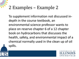 2 Examples – Example 2
To supplement information not discussed in-
depth in the course textbook, an
environmental science professor wants to
place on reserve chapter 6 of a 12 chapter
book on hydrocarbons that discusses the
health, safety, and environmental impact of a
chemical normally used in the clean up of oil
spills.
 