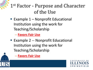 1st Factor - Purpose and Character
            of the Use
 Example 1 – Nonprofit Educational
  Institution using the work for
  Teaching/Scholarship
  – Favors Fair Use
 Example 2 -- Nonprofit Educational
  Institution using the work for
  Teaching/Scholarship
  – Favors Fair Use
 