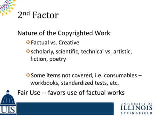 2nd Factor
Nature of the Copyrighted Work
  Factual vs. Creative
  scholarly, scientific, technical vs. artistic,
   fiction, poetry

  Some items not covered, i.e. consumables –
   workbooks, standardized tests, etc.
Fair Use -- favors use of factual works
 