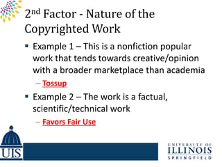 2nd Factor - Nature of the
Copyrighted Work
 Example 1 – This is a nonfiction popular
  work that tends towards creative/opinion
  with a broader marketplace than academia
  – Tossup
 Example 2 – The work is a factual,
  scientific/technical work
  – Favors Fair Use
 