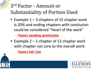 3rd Factor - Amount or
Substantiality of Portion Used
 Example 1 – 3 chapters of 15 chapter work
  is 20% and ending chapters with conclusion
  could be considered “Heart of the work”
  – Favors needing permission
 Example 2 – 1 chapter of 12 chapter work
  with chapter not core to the overall work.
  – Favors Fair Use
 