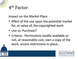 4th Factor
Impact on the Market Place
 Effect of the use upon the potential market
  for, or value of, the copyrighted work
 Use vs. Purchase?
 Criteria - Permissions readily available or
  not, at reasonable cost, own a copy of the
  work, access restrictions in place…
 
