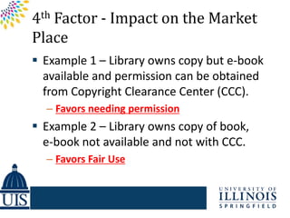 4th Factor - Impact on the Market
Place
 Example 1 – Library owns copy but e-book
  available and permission can be obtained
  from Copyright Clearance Center (CCC).
  – Favors needing permission
 Example 2 – Library owns copy of book,
  e-book not available and not with CCC.
  – Favors Fair Use
 
