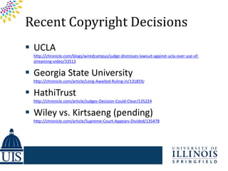 Recent Copyright Decisions
 UCLA
  http://chronicle.com/blogs/wiredcampus/judge-dismisses-lawsuit-against-ucla-over-use-of-
  streaming-video/33513

 Georgia State University
  http://chronicle.com/article/Long-Awaited-Ruling-in/131859/

 HathiTrust
  http://chronicle.com/article/Judges-Decision-Could-Clear/135224

 Wiley vs. Kirtsaeng (pending)
  http://chronicle.com/article/Supreme-Court-Appears-Divided/135478
 