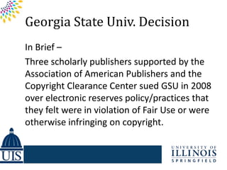 Georgia State Univ. Decision
In Brief –
Three scholarly publishers supported by the
Association of American Publishers and the
Copyright Clearance Center sued GSU in 2008
over electronic reserves policy/practices that
they felt were in violation of Fair Use or were
otherwise infringing on copyright.
 