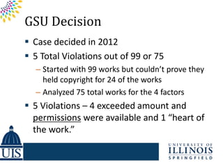GSU Decision
 Case decided in 2012
 5 Total Violations out of 99 or 75
  – Started with 99 works but couldn’t prove they
    held copyright for 24 of the works
  – Analyzed 75 total works for the 4 factors
 5 Violations – 4 exceeded amount and
  permissions were available and 1 “heart of
  the work.”
 