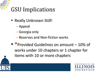 GSU Implications
 Really Unknown Still!
  – Appeal
  – Georgia only
  – Reserves and Non-fiction works
 *Provided Guidelines on amount – 10% of
  works under 10 chapters or 1 chapter for
  items with 10 or more chapters
 