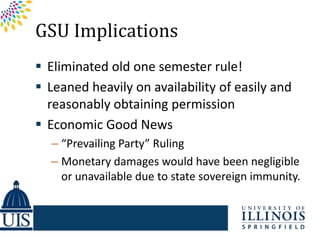 GSU Implications
 Eliminated old one semester rule!
 Leaned heavily on availability of easily and
  reasonably obtaining permission
 Economic Good News
  – “Prevailing Party” Ruling
  – Monetary damages would have been negligible
    or unavailable due to state sovereign immunity.
 