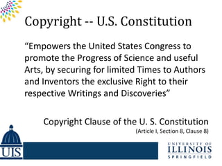 Copyright -- U.S. Constitution
“Empowers the United States Congress to
promote the Progress of Science and useful
Arts, by securing for limited Times to Authors
and Inventors the exclusive Right to their
respective Writings and Discoveries”

    Copyright Clause of the U. S. Constitution
                            (Article I, Section 8, Clause 8)
 