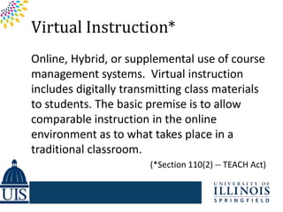 Virtual Instruction*
Online, Hybrid, or supplemental use of course
management systems. Virtual instruction
includes digitally transmitting class materials
to students. The basic premise is to allow
comparable instruction in the online
environment as to what takes place in a
traditional classroom.
                       (*Section 110(2) -- TEACH Act)
 