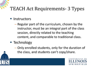 TEACH Act Requirements- 3 Types
 Instructors
  – Regular part of the curriculum, chosen by the
    instructor, must be an integral part of the class
    session, directly related to the teaching
    content, and comparable to traditional class.
 Technology
  – Only enrolled students, only for the duration of
    the class, and students can’t copy/share.
 