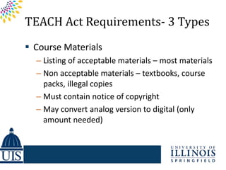 TEACH Act Requirements- 3 Types
 Course Materials
  – Listing of acceptable materials – most materials
  – Non acceptable materials – textbooks, course
    packs, illegal copies
  – Must contain notice of copyright
  – May convert analog version to digital (only
    amount needed)
 
