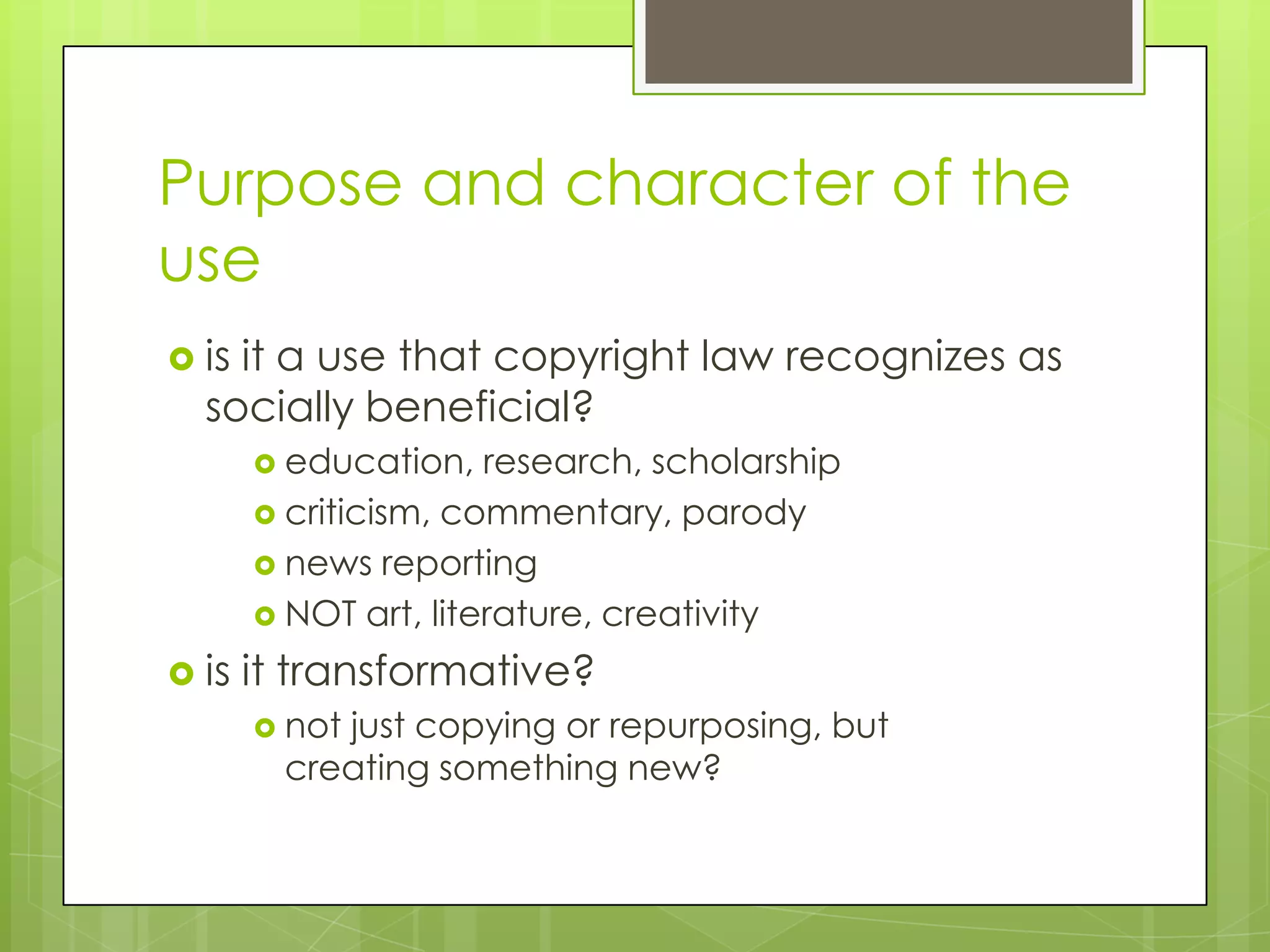 Purpose and character of the
use
 isit a use that copyright law recognizes as
  socially beneficial?
        education,   research, scholarship
        criticism, commentary, parody
        news reporting
        NOT art, literature, creativity

 is   it transformative?
        notjust copying or repurposing, but
         creating something new?
 