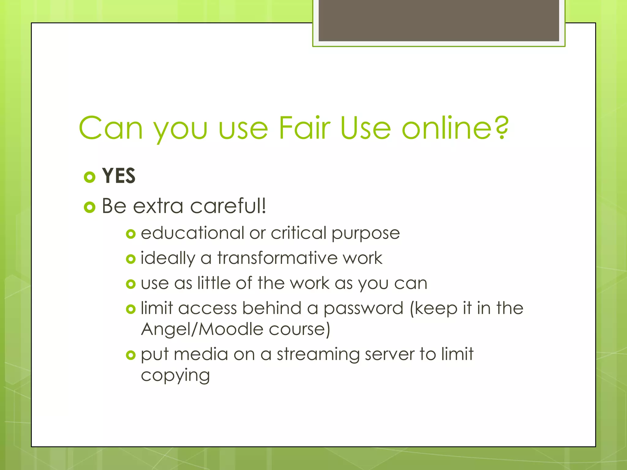 Can you use Fair Use online?
 YES
 Be   extra careful!
    educational    or critical purpose
    ideally a transformative work
    use as little of the work as you can
    limit access behind a password (keep it in the
     Angel/Moodle course)
    put media on a streaming server to limit
     copying
 