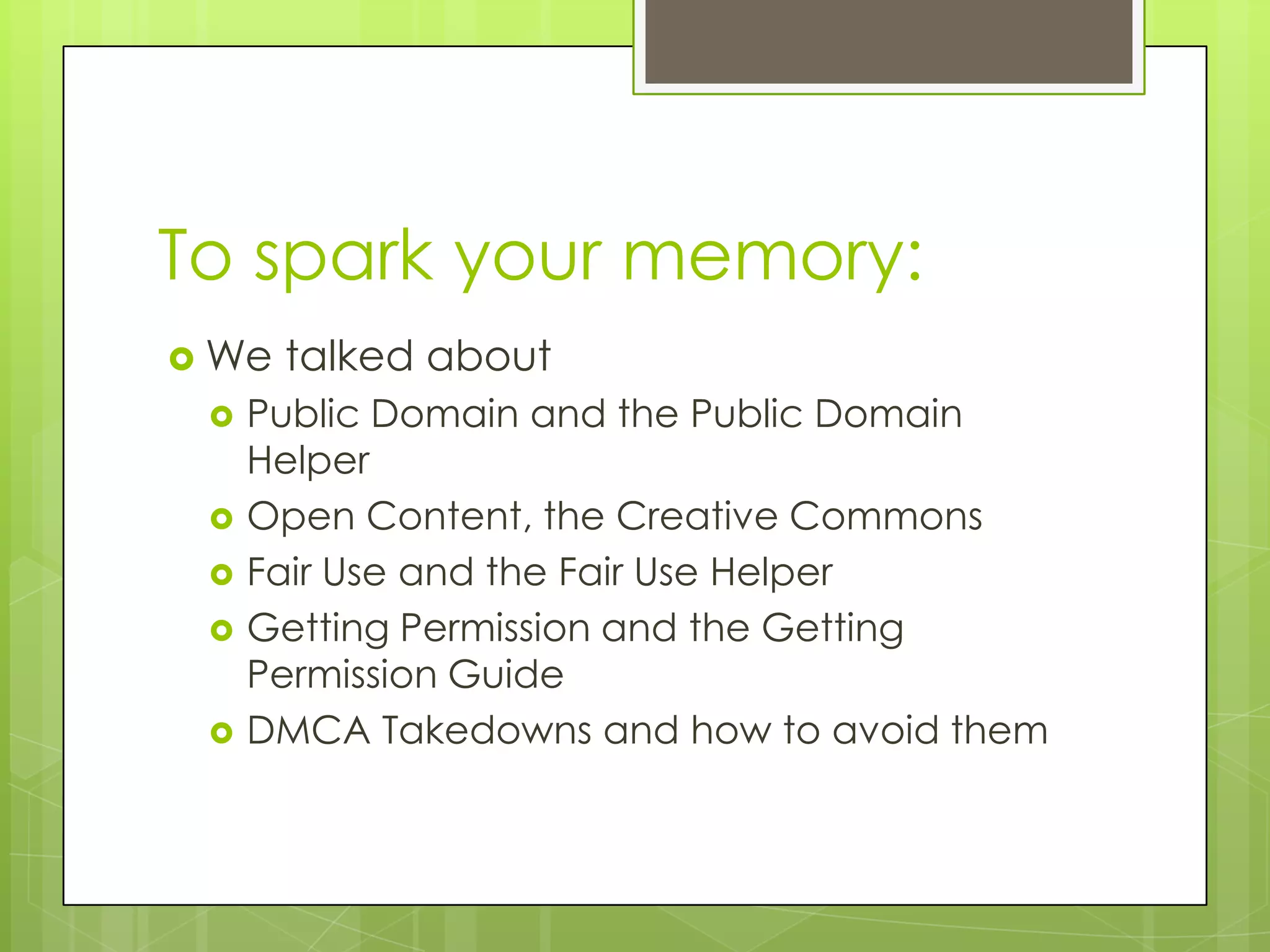 To spark your memory:
 We   talked about
    Public Domain and the Public Domain
     Helper
    Open Content, the Creative Commons
    Fair Use and the Fair Use Helper
    Getting Permission and the Getting
     Permission Guide
    DMCA Takedowns and how to avoid them
 