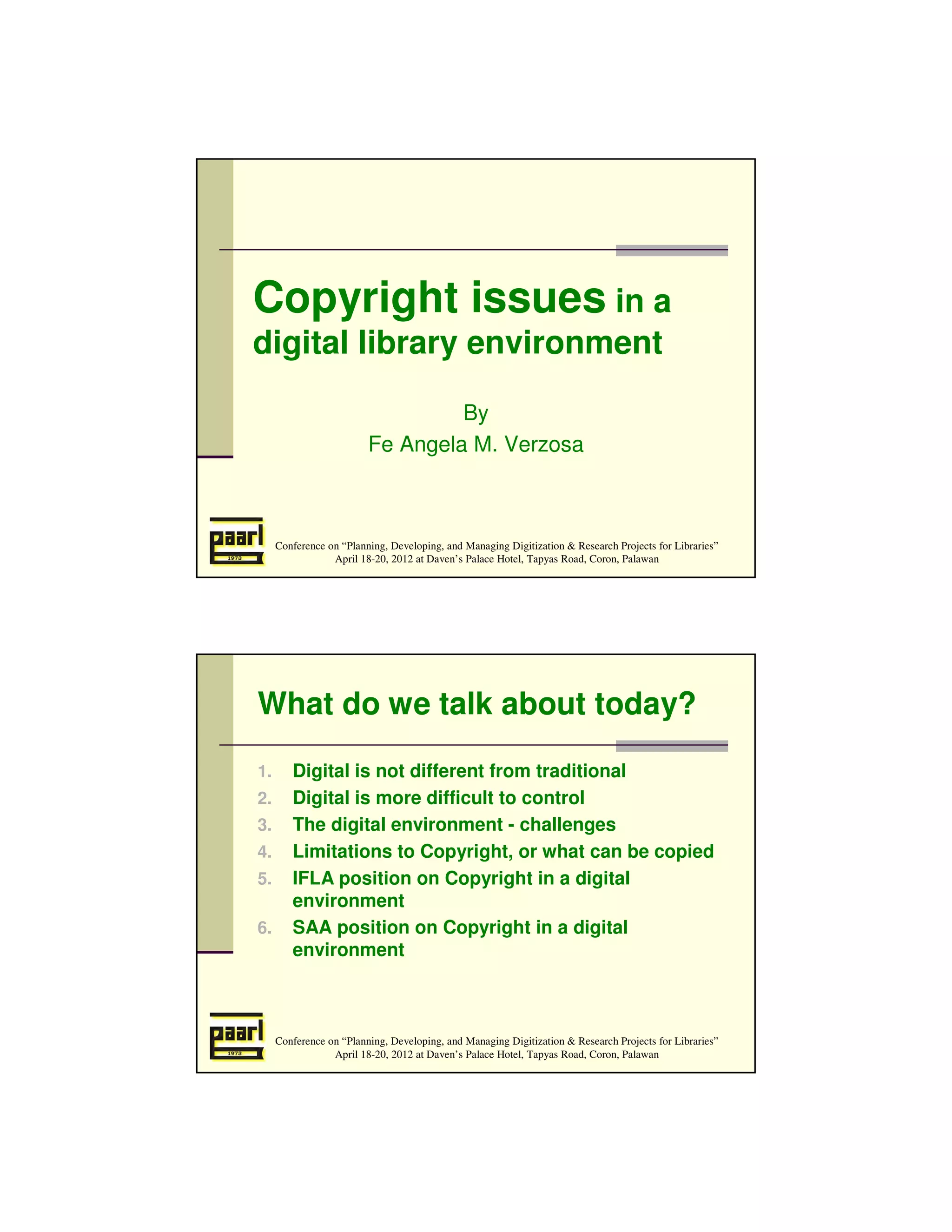 Copyright issues in a
digital library environment

                                  By
                         Fe Angela M. Verzosa



     Conference on “Planning, Developing, and Managing Digitization & Research Projects for Libraries”
                 April 18-20, 2012 at Daven’s Palace Hotel, Tapyas Road, Coron, Palawan




What do we talk about today?

1.      Digital is not different from traditional
2.      Digital is more difficult to control
3.      The digital environment - challenges
4.      Limitations to Copyright, or what can be copied
5.      IFLA position on Copyright in a digital
        environment
6.      SAA position on Copyright in a digital
        environment



     Conference on “Planning, Developing, and Managing Digitization & Research Projects for Libraries”
                 April 18-20, 2012 at Daven’s Palace Hotel, Tapyas Road, Coron, Palawan
 