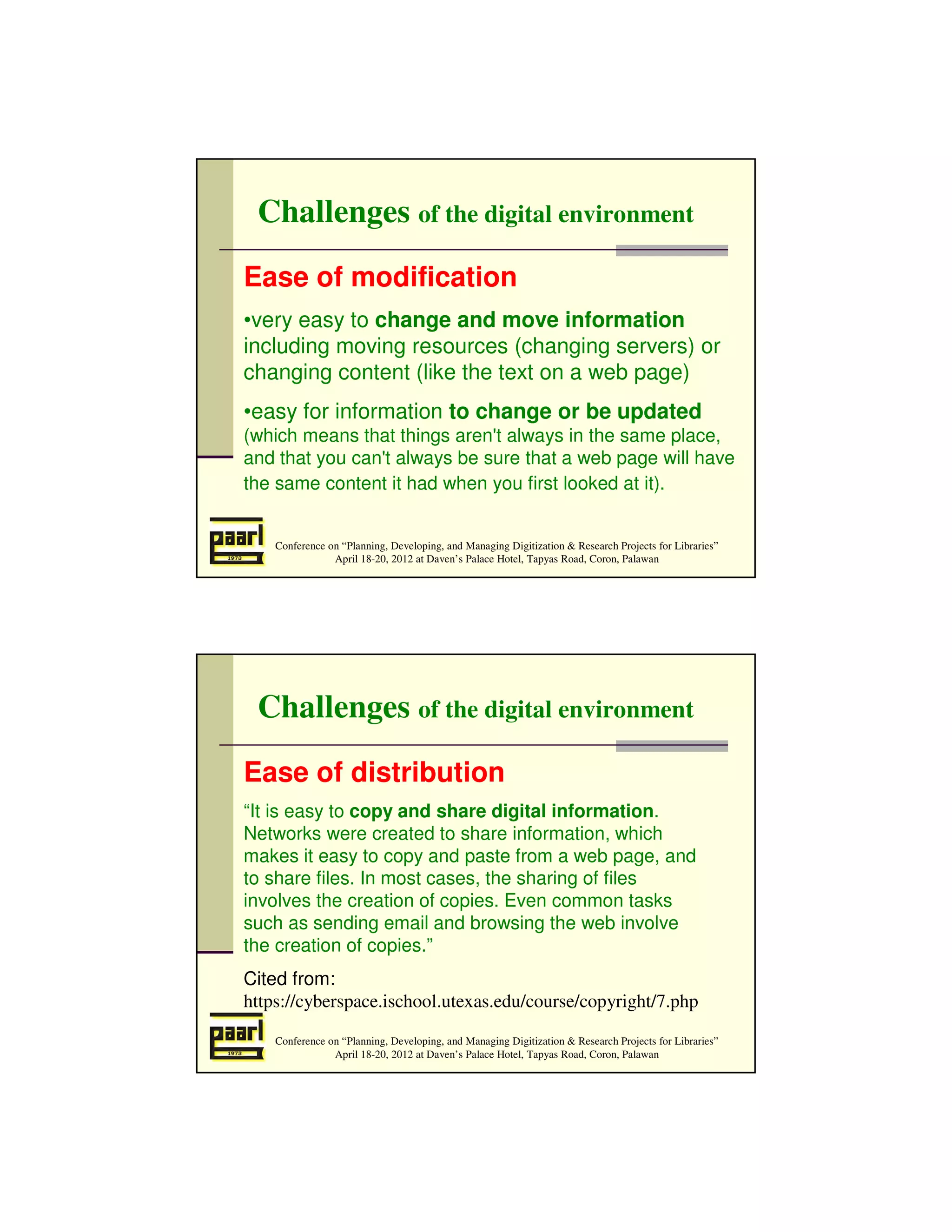 Challenges of the digital environment
Ease of modification
•very easy to change and move information
including moving resources (changing servers) or
changing content (like the text on a web page)
•easy for information to change or be updated
(which means that things aren't always in the same place,
and that you can't always be sure that a web page will have
the same content it had when you first looked at it).


    Conference on “Planning, Developing, and Managing Digitization & Research Projects for Libraries”
                April 18-20, 2012 at Daven’s Palace Hotel, Tapyas Road, Coron, Palawan




 Challenges of the digital environment
Ease of distribution
“It is easy to copy and share digital information.
Networks were created to share information, which
makes it easy to copy and paste from a web page, and
to share files. In most cases, the sharing of files
involves the creation of copies. Even common tasks
such as sending email and browsing the web involve
the creation of copies.”
Cited from:
https://cyberspace.ischool.utexas.edu/course/copyright/7.php

    Conference on “Planning, Developing, and Managing Digitization & Research Projects for Libraries”
                April 18-20, 2012 at Daven’s Palace Hotel, Tapyas Road, Coron, Palawan
 