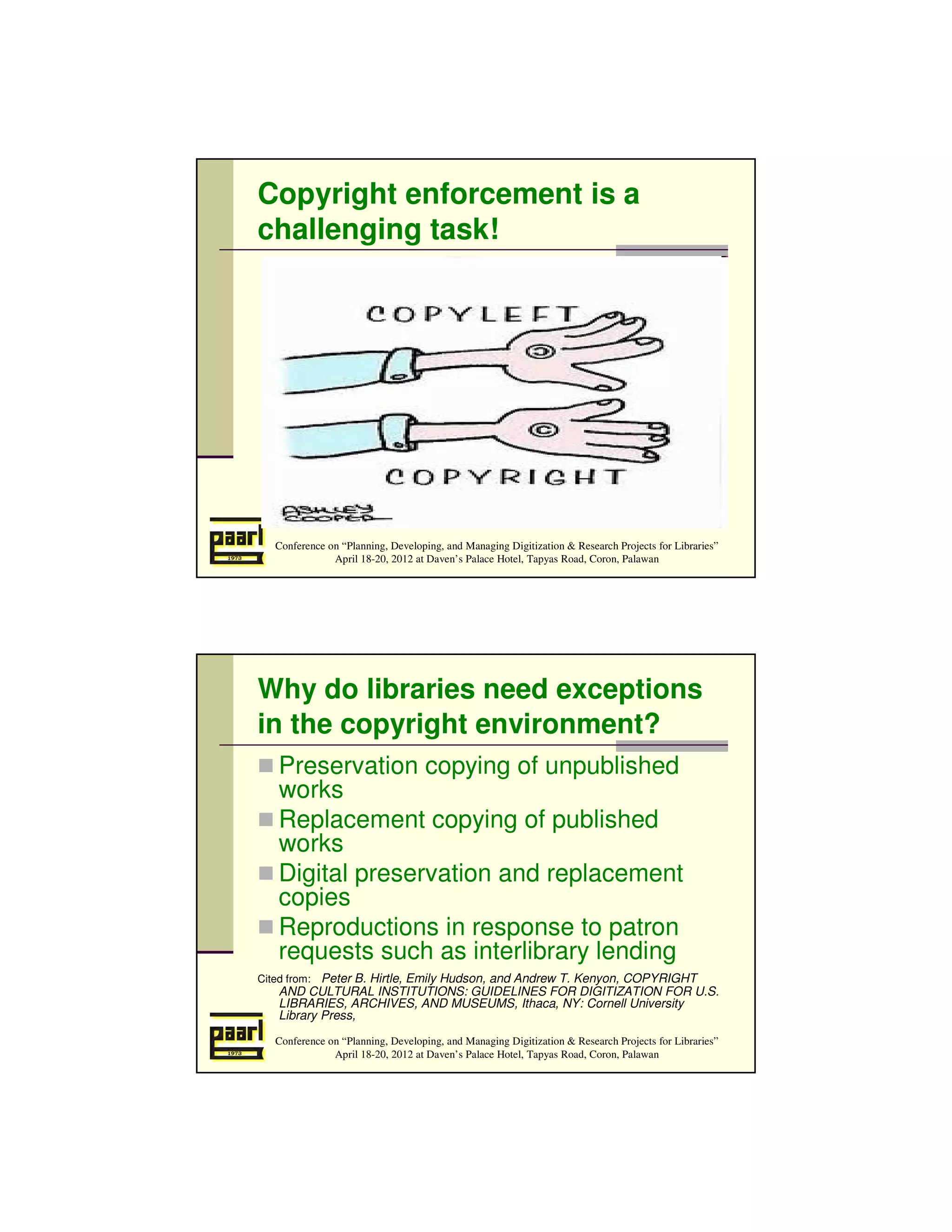 Copyright enforcement is a
challenging task!




  Conference on “Planning, Developing, and Managing Digitization & Research Projects for Libraries”
              April 18-20, 2012 at Daven’s Palace Hotel, Tapyas Road, Coron, Palawan




Why do libraries need exceptions
in the copyright environment?
   Preservation copying of unpublished
   works
   Replacement copying of published
   works
   Digital preservation and replacement
   copies
   Reproductions in response to patron
   requests such as interlibrary lending
Cited from: Peter B. Hirtle, Emily Hudson, and Andrew T. Kenyon, COPYRIGHT
   AND CULTURAL INSTITUTIONS: GUIDELINES FOR DIGITIZATION FOR U.S.
   LIBRARIES, ARCHIVES, AND MUSEUMS, Ithaca, NY: Cornell University
   Library Press,

  Conference on “Planning, Developing, and Managing Digitization & Research Projects for Libraries”
              April 18-20, 2012 at Daven’s Palace Hotel, Tapyas Road, Coron, Palawan
 