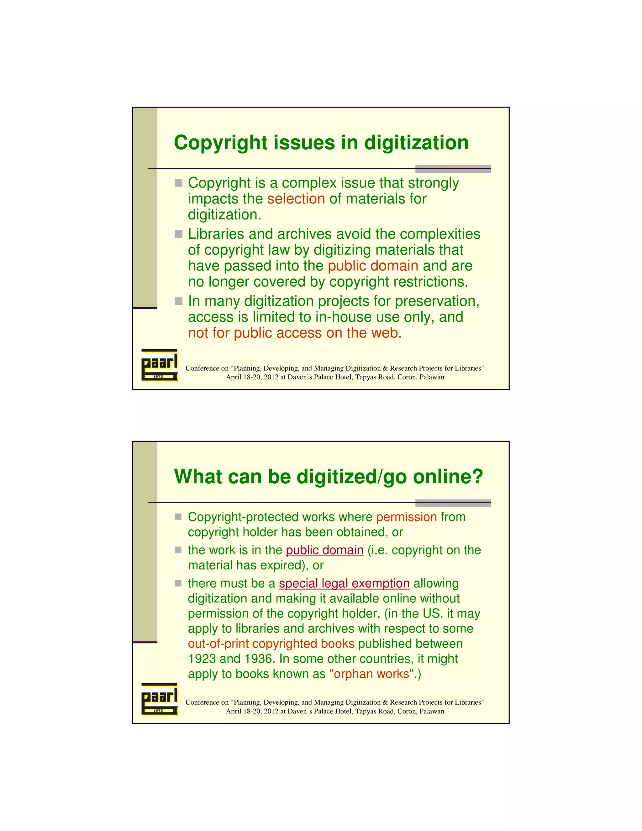 Copyright issues in digitization
 Copyright is a complex issue that strongly
 impacts the selection of materials for
 digitization.
 Libraries and archives avoid the complexities
 of copyright law by digitizing materials that
 have passed into the public domain and are
 no longer covered by copyright restrictions.
 In many digitization projects for preservation,
 access is limited to in-house use only, and
 not for public access on the web.

 Conference on “Planning, Developing, and Managing Digitization & Research Projects for Libraries”
             April 18-20, 2012 at Daven’s Palace Hotel, Tapyas Road, Coron, Palawan




What can be digitized/go online?
 Copyright-protected works where permission from
 copyright holder has been obtained, or
 the work is in the public domain (i.e. copyright on the
 material has expired), or
 there must be a special legal exemption allowing
 digitization and making it available online without
 permission of the copyright holder. (in the US, it may
 apply to libraries and archives with respect to some
 out-of-print copyrighted books published between
 1923 and 1936. In some other countries, it might
 apply to books known as "orphan works".)

 Conference on “Planning, Developing, and Managing Digitization & Research Projects for Libraries”
             April 18-20, 2012 at Daven’s Palace Hotel, Tapyas Road, Coron, Palawan
 