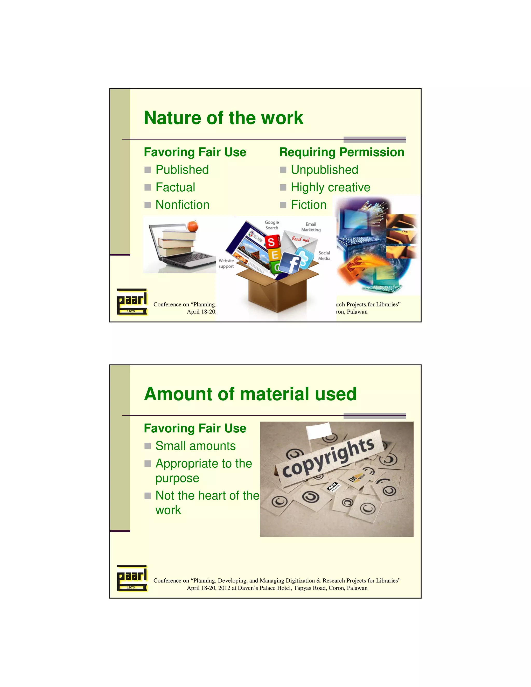 Nature of the work
Favoring Fair Use                                 Requiring Permission
  Published                                        Unpublished
  Factual                                          Highly creative
  Nonfiction                                       Fiction




 Conference on “Planning, Developing, and Managing Digitization & Research Projects for Libraries”
             April 18-20, 2012 at Daven’s Palace Hotel, Tapyas Road, Coron, Palawan




Amount of material used
Favoring Fair Use                                 Requiring Permission
  Small amounts                                     Large amounts
                                                    Heart of work
  Appropriate to the
  purpose
  Not the heart of the
  work




 Conference on “Planning, Developing, and Managing Digitization & Research Projects for Libraries”
             April 18-20, 2012 at Daven’s Palace Hotel, Tapyas Road, Coron, Palawan
 