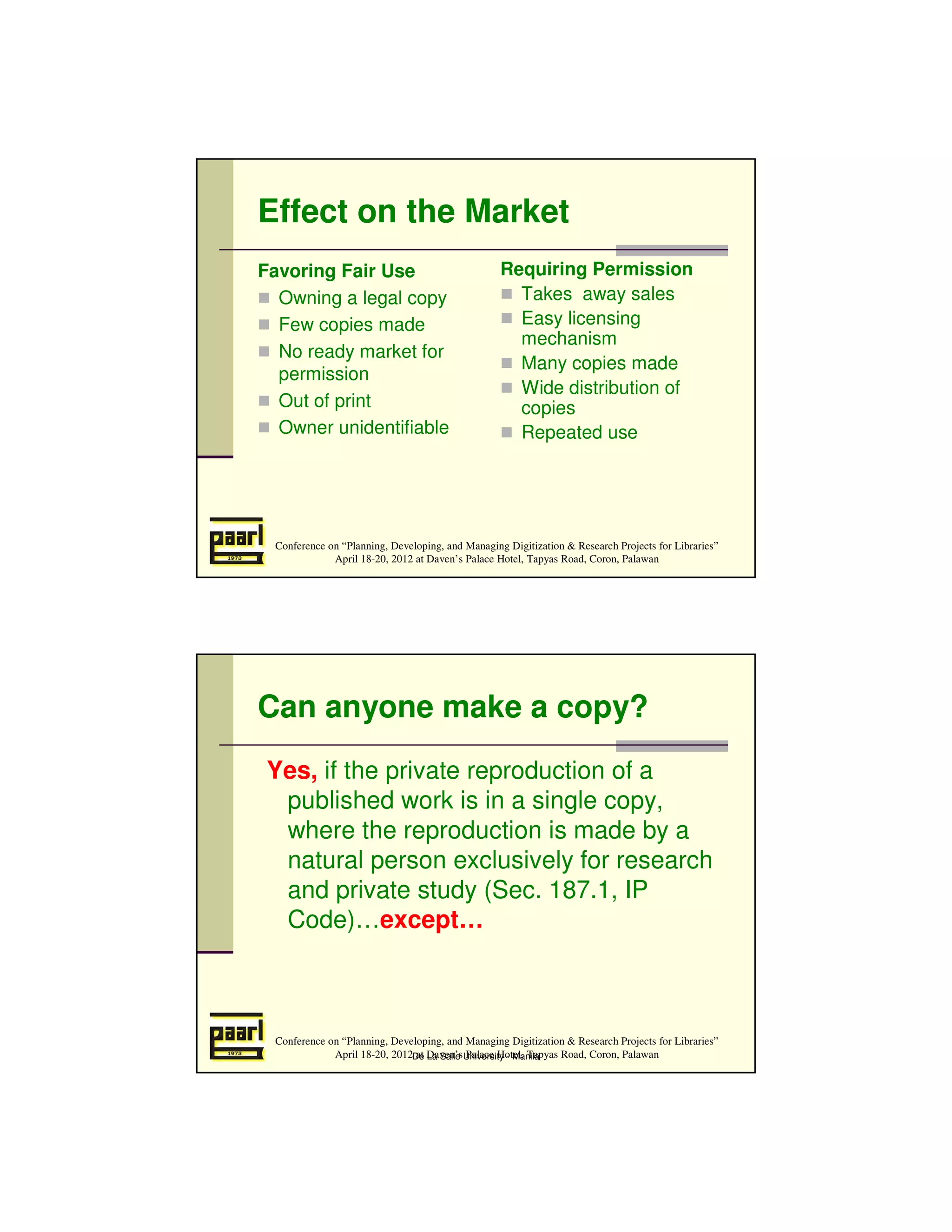 Effect on the Market
Favoring Fair Use                                  Requiring Permission
  Owning a legal copy                                Takes away sales
  Few copies made                                    Easy licensing
                                                     mechanism
  No ready market for
                                                     Many copies made
  permission
                                                     Wide distribution of
  Out of print                                       copies
  Owner unidentifiable                               Repeated use




  Conference on “Planning, Developing, and Managing Digitization & Research Projects for Libraries”
              April 18-20, 2012 at Daven’s Palace Hotel, Tapyas Road, Coron, Palawan




Can anyone make a copy?
 Yes, if the private reproduction of a
  published work is in a single copy,
  where the reproduction is made by a
  natural person exclusively for research
  and private study (Sec. 187.1, IP
  Code)…except…



  Conference on “Planning, Developing, and Managing Digitization & Research Projects for Libraries”
              April 18-20, 2012De Daven’sUniversity - Manila
                                at La Salle Palace Hotel, Tapyas Road, Coron, Palawan
 