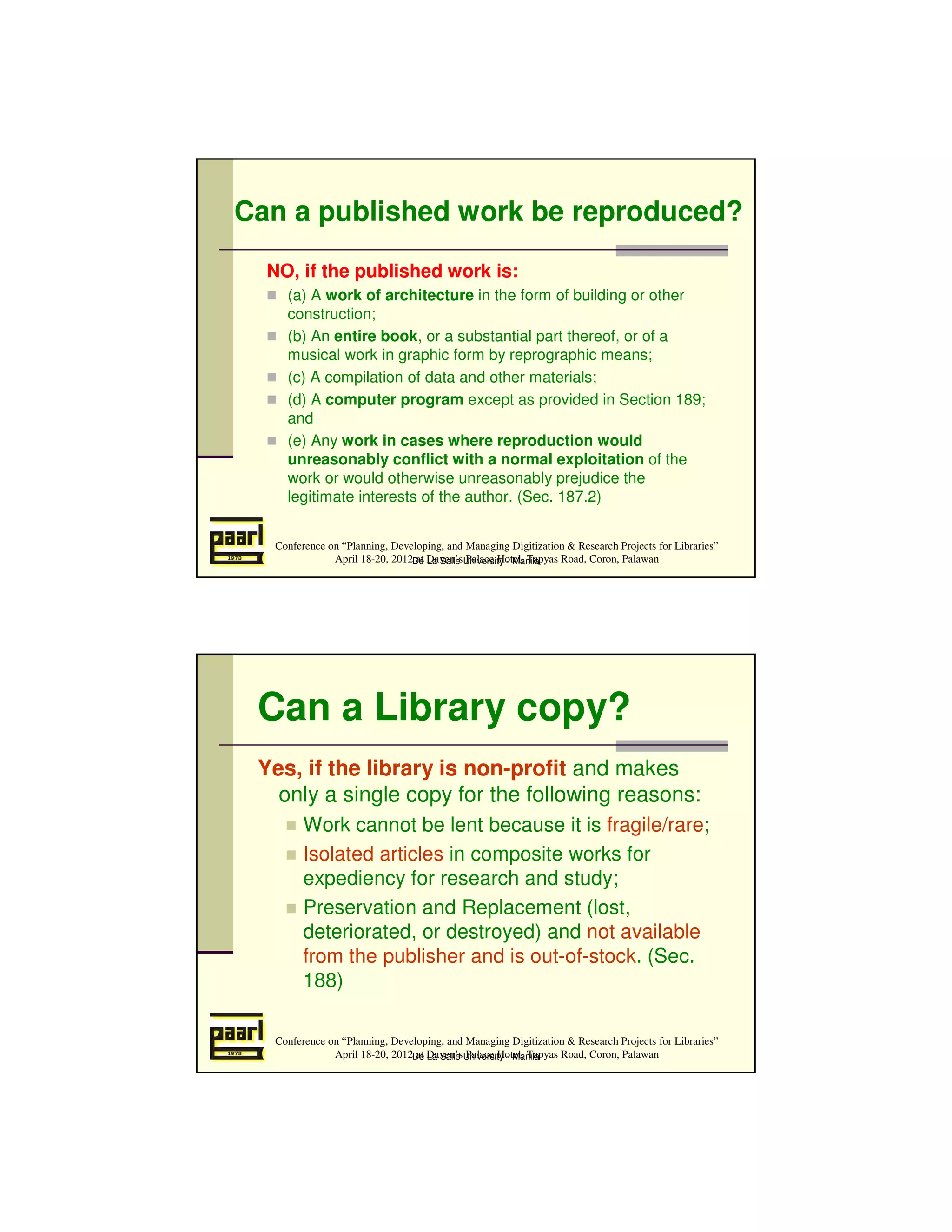 Can a published work be reproduced?

  NO, if the published work is:
     (a) A work of architecture in the form of building or other
     construction;
     (b) An entire book, or a substantial part thereof, or of a
     musical work in graphic form by reprographic means;
     (c) A compilation of data and other materials;
     (d) A computer program except as provided in Section 189;
     and
     (e) Any work in cases where reproduction would
     unreasonably conflict with a normal exploitation of the
     work or would otherwise unreasonably prejudice the
     legitimate interests of the author. (Sec. 187.2)


   Conference on “Planning, Developing, and Managing Digitization & Research Projects for Libraries”
               April 18-20, 2012De Daven’sUniversity - Manila
                                 at La Salle Palace Hotel, Tapyas Road, Coron, Palawan




 Can a Library copy?
 Yes, if the library is non-profit and makes
   only a single copy for the following reasons:
         Work cannot be lent because it is fragile/rare;
         Isolated articles in composite works for
         expediency for research and study;
         Preservation and Replacement (lost,
         deteriorated, or destroyed) and not available
         from the publisher and is out-of-stock. (Sec.
         188)

   Conference on “Planning, Developing, and Managing Digitization & Research Projects for Libraries”
               April 18-20, 2012De Daven’sUniversity - Manila
                                 at La Salle Palace Hotel, Tapyas Road, Coron, Palawan
 