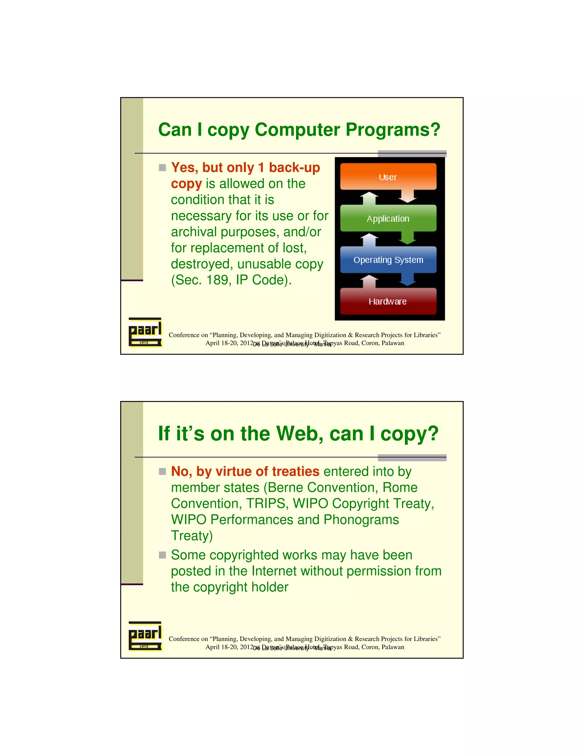 Can I copy Computer Programs?
 Yes, but only 1 back-up
 copy is allowed on the
 condition that it is
 necessary for its use or for
 archival purposes, and/or
 for replacement of lost,
 destroyed, unusable copy
 (Sec. 189, IP Code).


 Conference on “Planning, Developing, and Managing Digitization & Research Projects for Libraries”
             April 18-20, 2012De Daven’sUniversity - Manila
                               at La Salle Palace Hotel, Tapyas Road, Coron, Palawan




If it’s on the Web, can I copy?
 No, by virtue of treaties entered into by
 member states (Berne Convention, Rome
 Convention, TRIPS, WIPO Copyright Treaty,
 WIPO Performances and Phonograms
 Treaty)
 Some copyrighted works may have been
 posted in the Internet without permission from
 the copyright holder


 Conference on “Planning, Developing, and Managing Digitization & Research Projects for Libraries”
             April 18-20, 2012De Daven’sUniversity - Manila
                               at La Salle Palace Hotel, Tapyas Road, Coron, Palawan
 