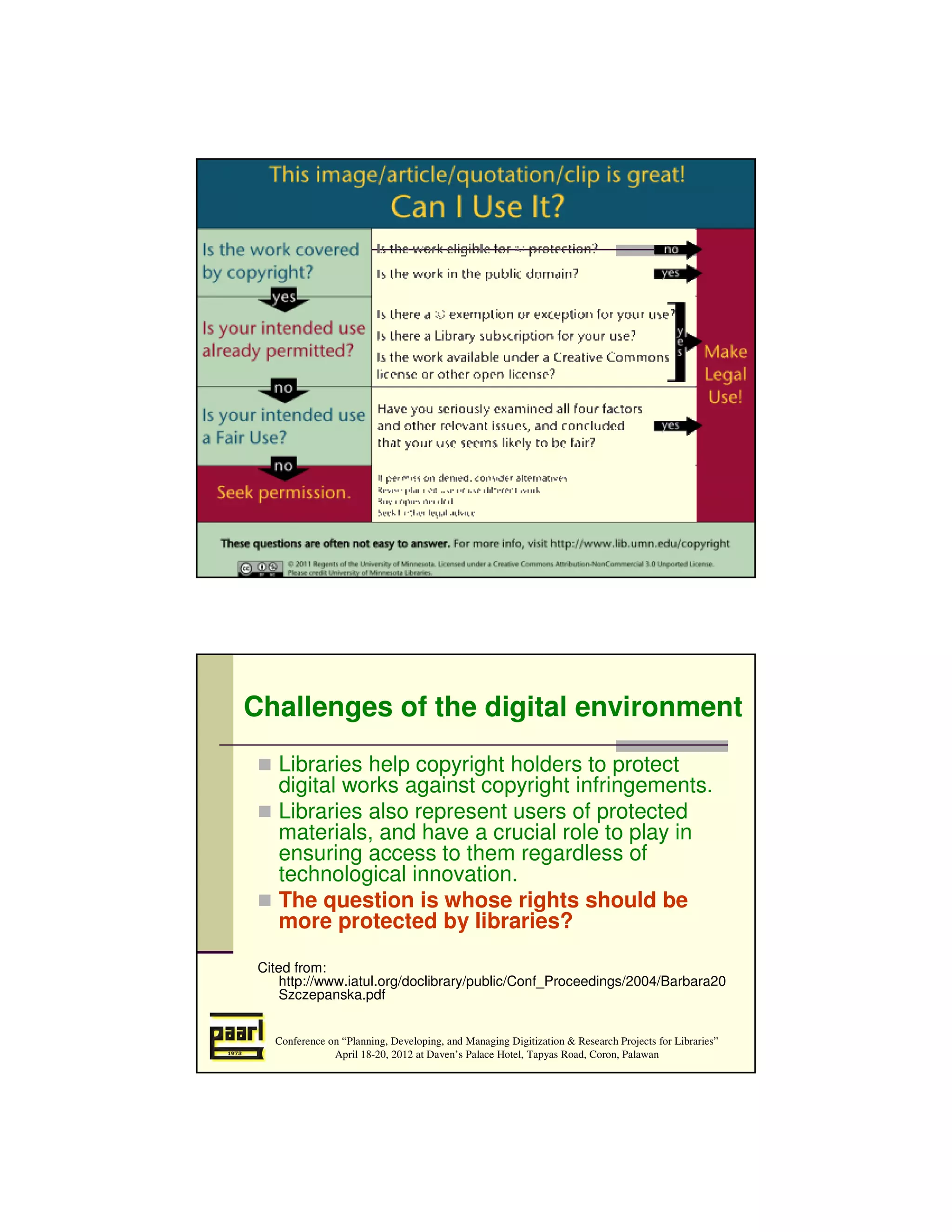 Conference on “Planning, Developing, and Managing Digitization & Research Projects for Libraries”
               April 18-20, 2012 at Daven’s Palace Hotel, Tapyas Road, Coron, Palawan




Challenges of the digital environment
    Libraries help copyright holders to protect
    digital works against copyright infringements.
    Libraries also represent users of protected
    materials, and have a crucial role to play in
    ensuring access to them regardless of
    technological innovation.
    The question is whose rights should be
    more protected by libraries?

 Cited from:
     http://www.iatul.org/doclibrary/public/Conf_Proceedings/2004/Barbara20
     Szczepanska.pdf


   Conference on “Planning, Developing, and Managing Digitization & Research Projects for Libraries”
               April 18-20, 2012 at Daven’s Palace Hotel, Tapyas Road, Coron, Palawan
 
