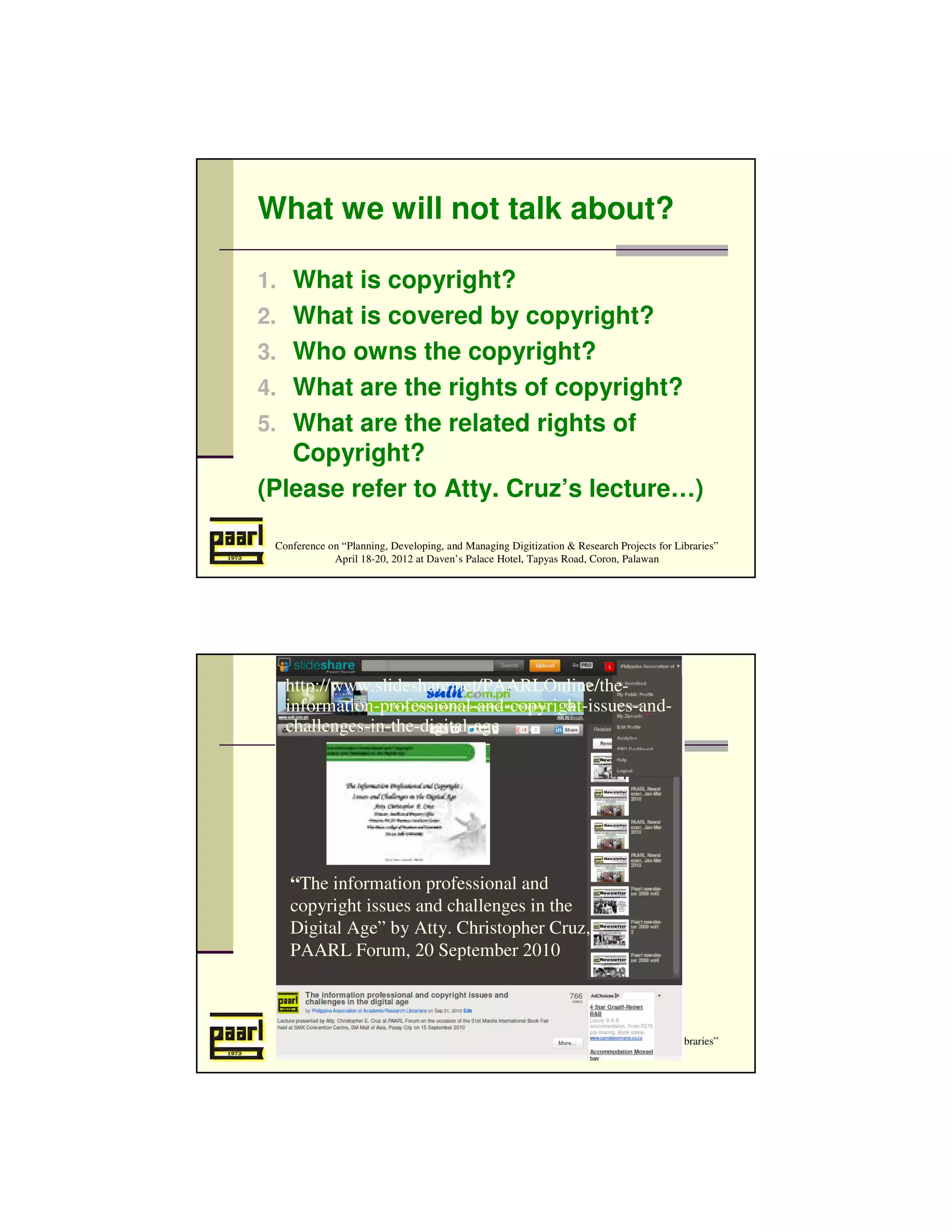 What we will not talk about?

1. What is copyright?
2. What is covered by copyright?
3. Who owns the copyright?
4. What are the rights of copyright?
5. What are the related rights of
   Copyright?
(Please refer to Atty. Cruz’s lecture…)

 Conference on “Planning, Developing, and Managing Digitization & Research Projects for Libraries”
             April 18-20, 2012 at Daven’s Palace Hotel, Tapyas Road, Coron, Palawan




   http://www.slideshare.net/PAARLOnline/the-
   information-professional-and-copyright-issues-and-
   challenges-in-the-digital-age




    “The information professional and
    copyright issues and challenges in the
    Digital Age” by Atty. Christopher Cruz,
    PAARL Forum, 20 September 2010



 Conference on “Planning, Developing, and Managing Digitization & Research Projects for Libraries”
             April 18-20, 2012 at Daven’s Palace Hotel, Tapyas Road, Coron, Palawan
 