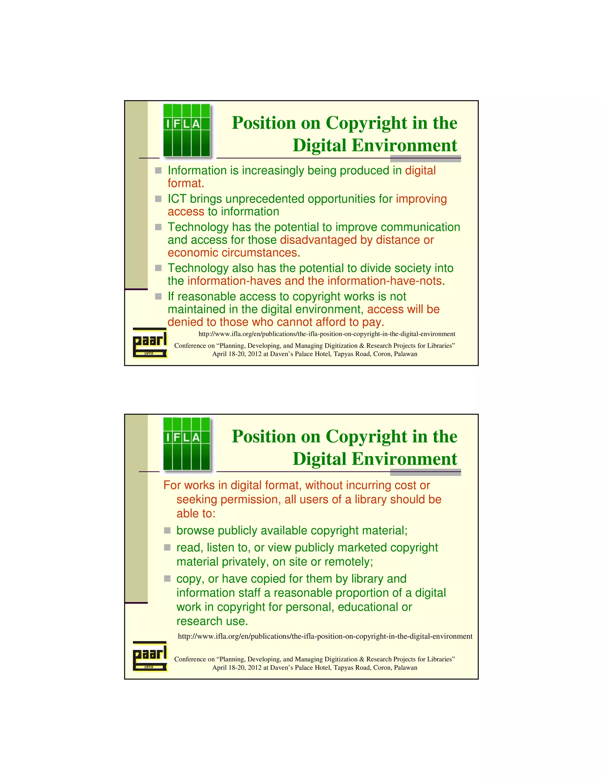 Position on Copyright in the
                              Digital Environment
Information is increasingly being produced in digital
format.
ICT brings unprecedented opportunities for improving
access to information
Technology has the potential to improve communication
and access for those disadvantaged by distance or
economic circumstances.
Technology also has the potential to divide society into
the information-haves and the information-have-nots.
If reasonable access to copyright works is not
maintained in the digital environment, access will be
denied to those who cannot afford to pay.
          http://www.ifla.org/en/publications/the-ifla-position-on-copyright-in-the-digital-environment
  Conference on “Planning, Developing, and Managing Digitization & Research Projects for Libraries”
              April 18-20, 2012 at Daven’s Palace Hotel, Tapyas Road, Coron, Palawan




                      Position on Copyright in the
                              Digital Environment
For works in digital format, without incurring cost or
  seeking permission, all users of a library should be
  able to:
  browse publicly available copyright material;
  read, listen to, or view publicly marketed copyright
  material privately, on site or remotely;
  copy, or have copied for them by library and
  information staff a reasonable proportion of a digital
  work in copyright for personal, educational or
  research use.
   http://www.ifla.org/en/publications/the-ifla-position-on-copyright-in-the-digital-environment

  Conference on “Planning, Developing, and Managing Digitization & Research Projects for Libraries”
              April 18-20, 2012 at Daven’s Palace Hotel, Tapyas Road, Coron, Palawan
 