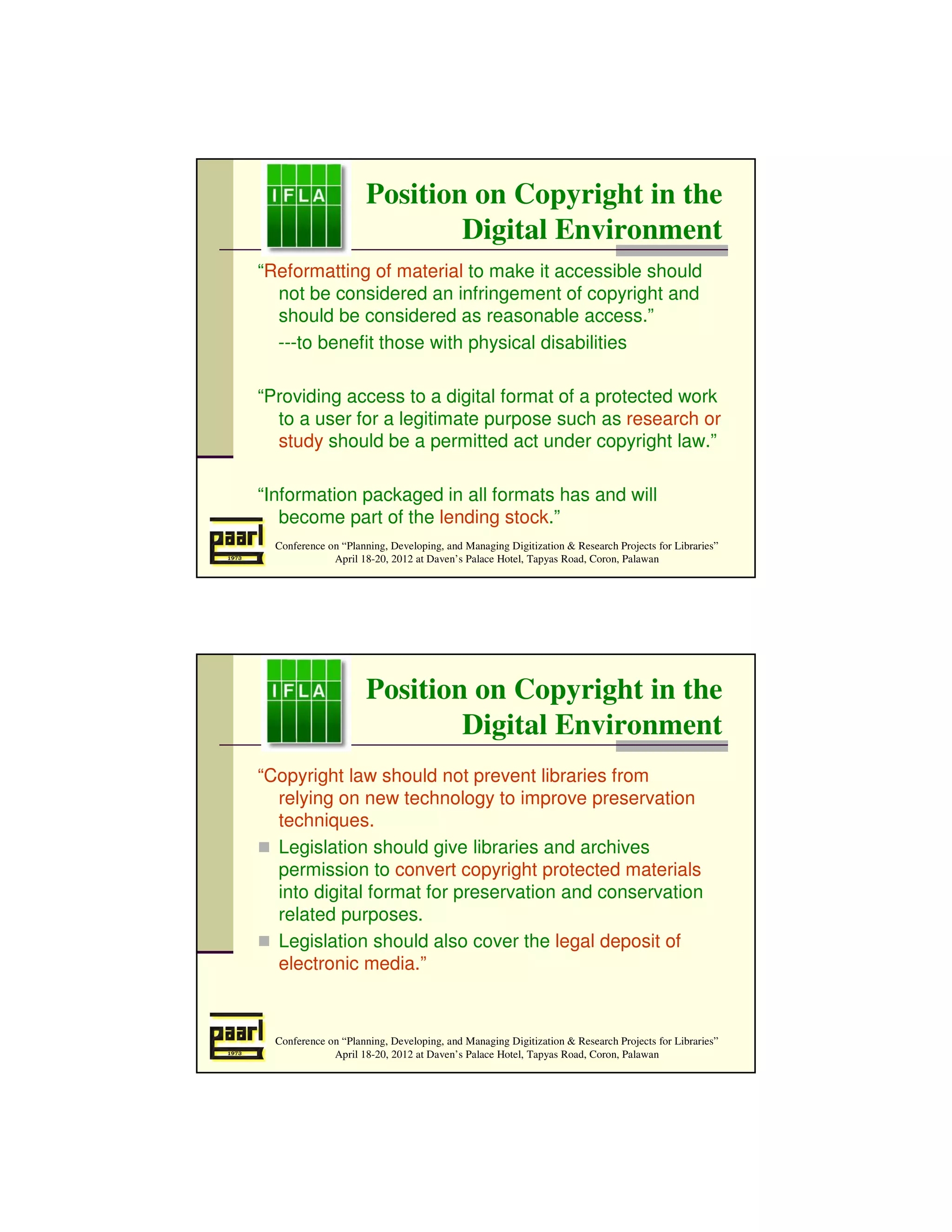 Position on Copyright in the
                             Digital Environment
“Reformatting of material to make it accessible should
  not be considered an infringement of copyright and
  should be considered as reasonable access.”
  ---to benefit those with physical disabilities

“Providing access to a digital format of a protected work
  to a user for a legitimate purpose such as research or
  study should be a permitted act under copyright law.”

“Information packaged in all formats has and will
   become part of the lending stock.”
  Conference on “Planning, Developing, and Managing Digitization & Research Projects for Libraries”
              April 18-20, 2012 at Daven’s Palace Hotel, Tapyas Road, Coron, Palawan




                     Position on Copyright in the
                             Digital Environment
“Copyright law should not prevent libraries from
  relying on new technology to improve preservation
  techniques.
  Legislation should give libraries and archives
  permission to convert copyright protected materials
  into digital format for preservation and conservation
  related purposes.
  Legislation should also cover the legal deposit of
  electronic media.”



  Conference on “Planning, Developing, and Managing Digitization & Research Projects for Libraries”
              April 18-20, 2012 at Daven’s Palace Hotel, Tapyas Road, Coron, Palawan
 