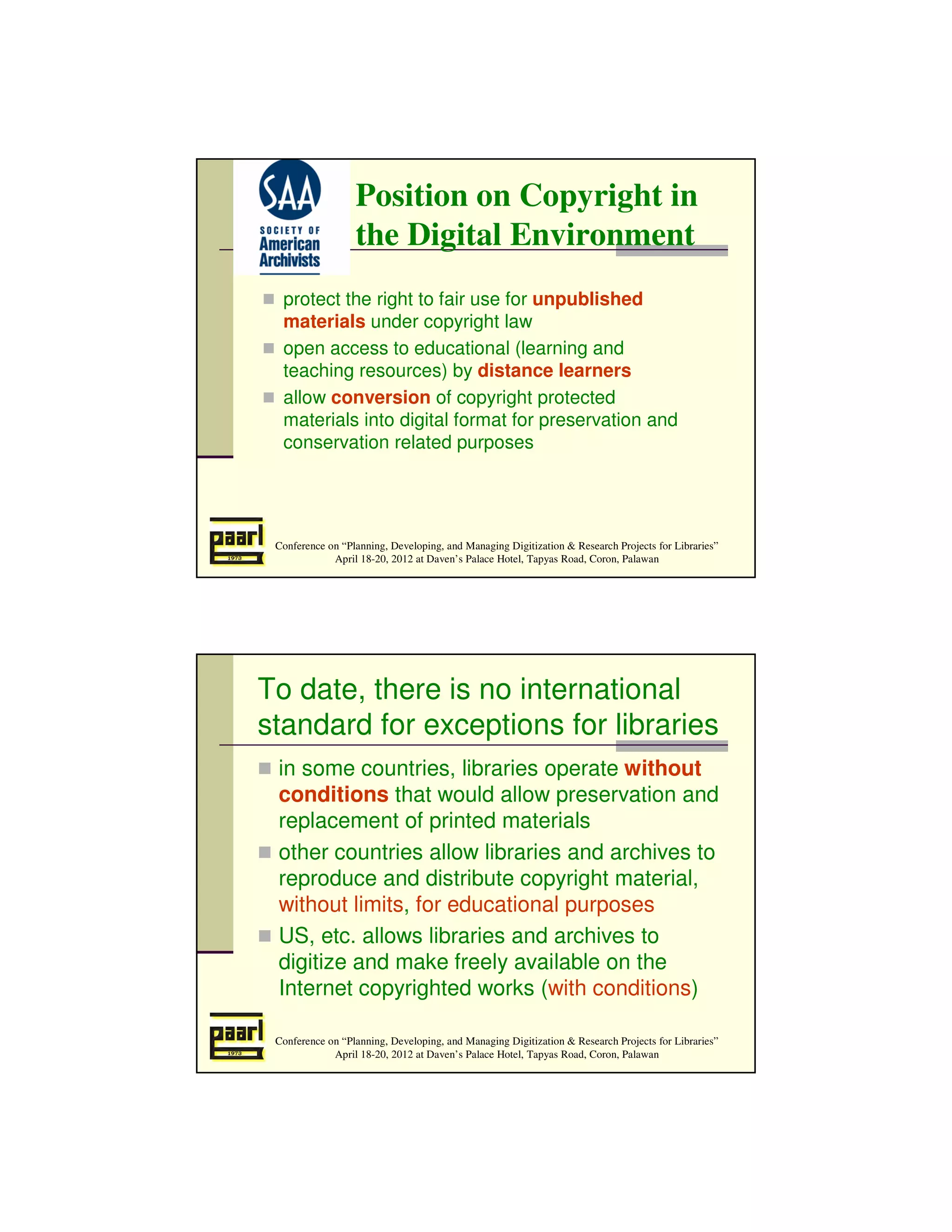 Position on Copyright in
                  the Digital Environment
  protect the right to fair use for unpublished
  materials under copyright law
  open access to educational (learning and
  teaching resources) by distance learners
  allow conversion of copyright protected
  materials into digital format for preservation and
  conservation related purposes




 Conference on “Planning, Developing, and Managing Digitization & Research Projects for Libraries”
             April 18-20, 2012 at Daven’s Palace Hotel, Tapyas Road, Coron, Palawan




To date, there is no international
standard for exceptions for libraries
 in some countries, libraries operate without
 conditions that would allow preservation and
 replacement of printed materials
 other countries allow libraries and archives to
 reproduce and distribute copyright material,
 without limits, for educational purposes
 US, etc. allows libraries and archives to
 digitize and make freely available on the
 Internet copyrighted works (with conditions)

 Conference on “Planning, Developing, and Managing Digitization & Research Projects for Libraries”
             April 18-20, 2012 at Daven’s Palace Hotel, Tapyas Road, Coron, Palawan
 