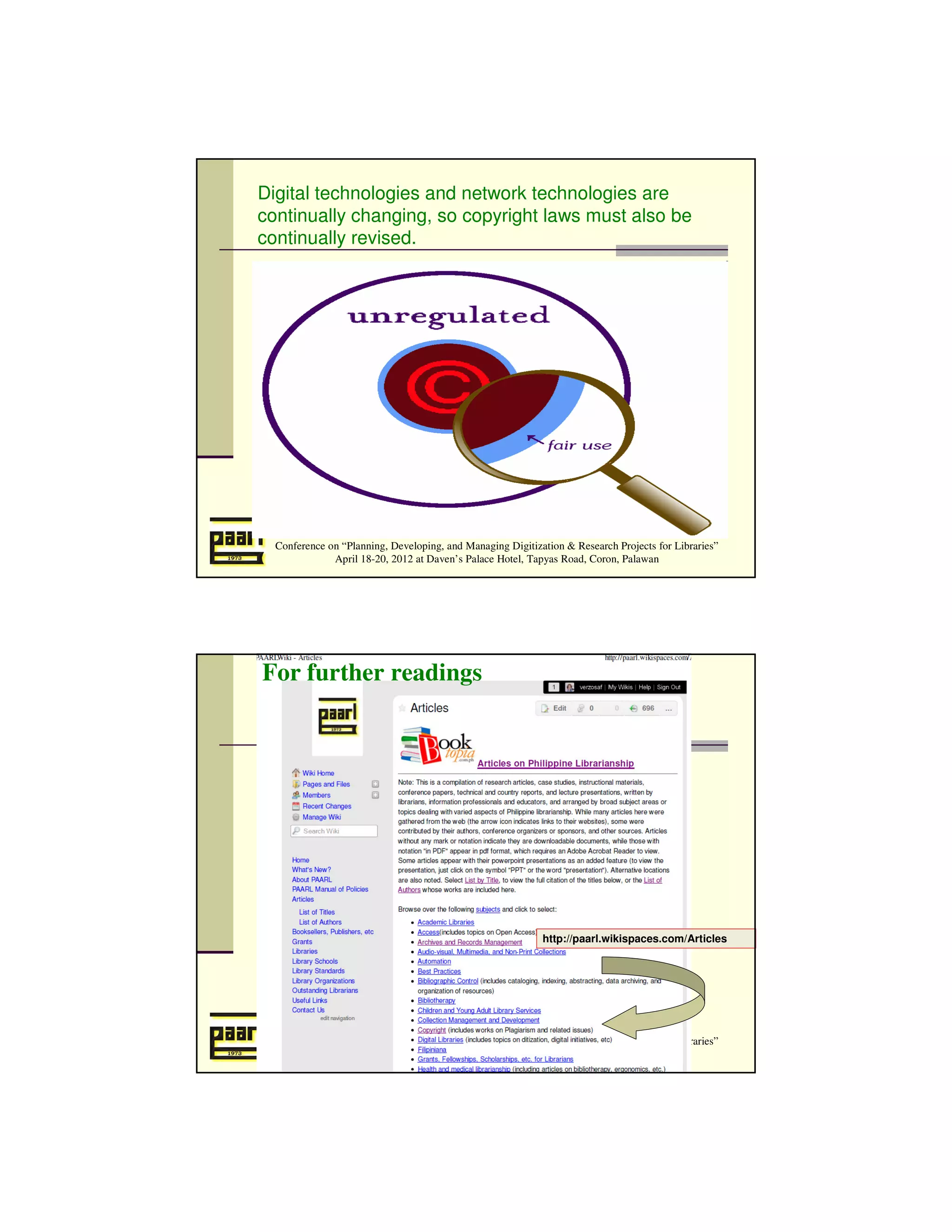 Digital technologies and network technologies are
continually changing, so copyright laws must also be
continually revised.




  Conference on “Planning, Developing, and Managing Digitization & Research Projects for Libraries”
              April 18-20, 2012 at Daven’s Palace Hotel, Tapyas Road, Coron, Palawan




For further readings




                                                            http://paarl.wikispaces.com/Articles




  Conference on “Planning, Developing, and Managing Digitization & Research Projects for Libraries”
              April 18-20, 2012 at Daven’s Palace Hotel, Tapyas Road, Coron, Palawan
 